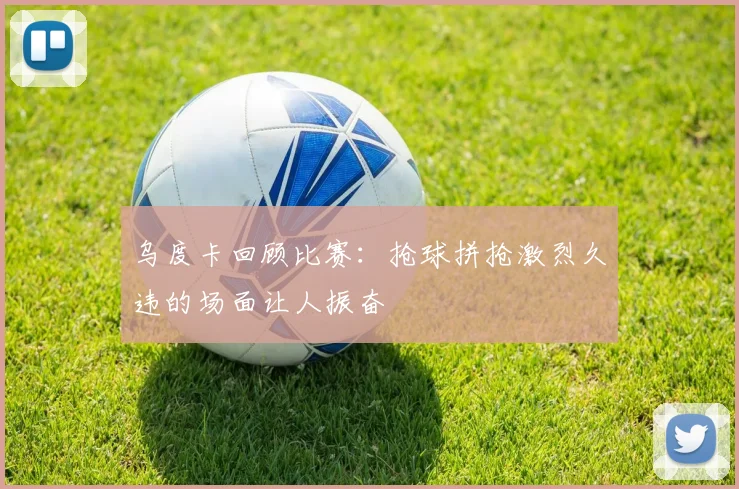 乌度卡回顾比赛：抢球拼抢激烈久违的场面让人振奋