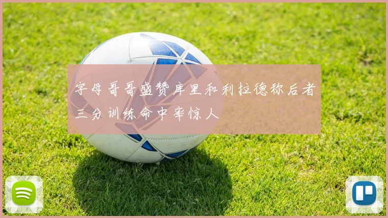 字母哥哥盛赞库里和利拉德称后者三分训练命中率惊人