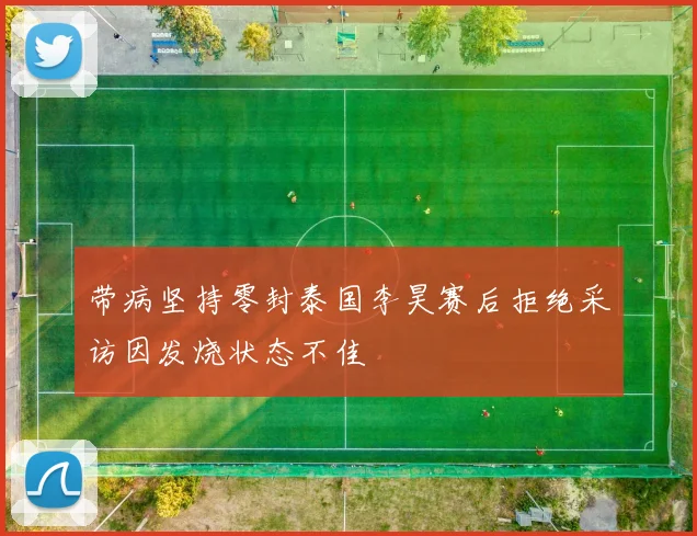 带病坚持零封泰国李昊赛后拒绝采访因发烧状态不佳