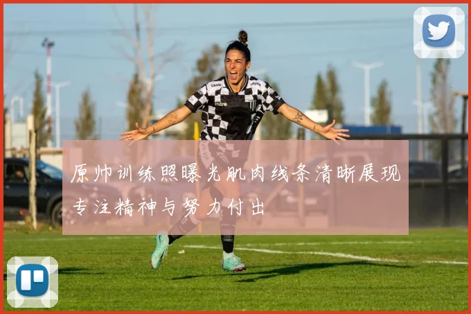 原帅训练照曝光肌肉线条清晰展现专注精神与努力付出