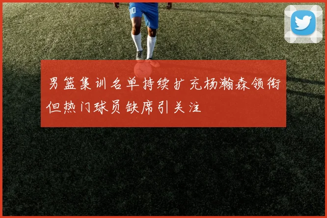 男篮集训名单持续扩充杨瀚森领衔但热门球员缺席引关注