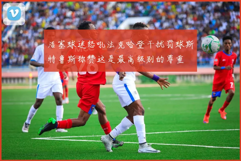 活塞球迷怒吼法克哈登干扰罚球斯特鲁斯称赞这是最高级别的尊重