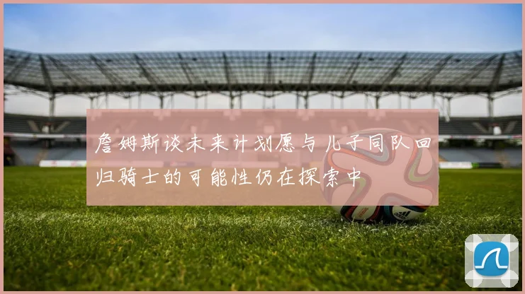 詹姆斯谈未来计划愿与儿子同队回归骑士的可能性仍在探索中