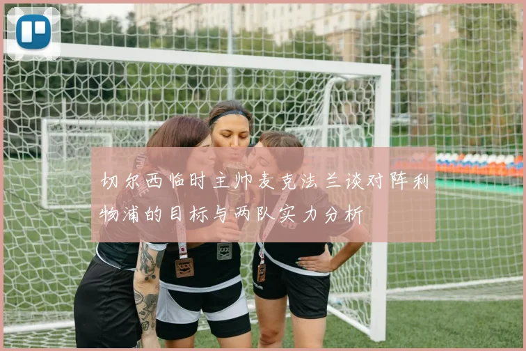 切尔西临时主帅麦克法兰谈对阵利物浦的目标与两队实力分析