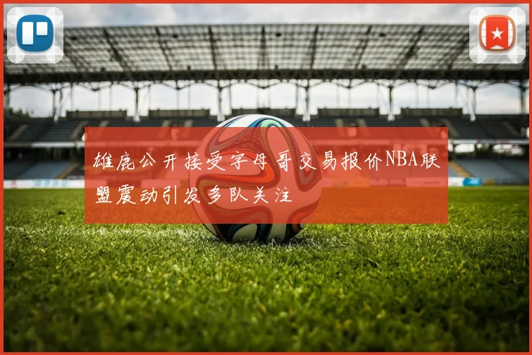 雄鹿公开接受字母哥交易报价NBA联盟震动引发多队关注