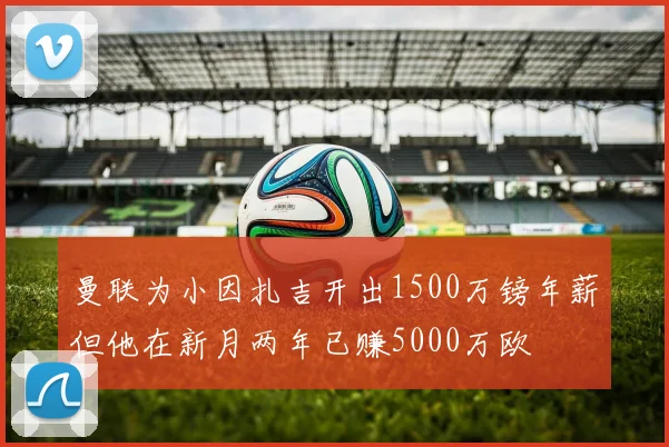 曼联为小因扎吉开出1500万镑年薪但他在新月两年已赚5000万欧