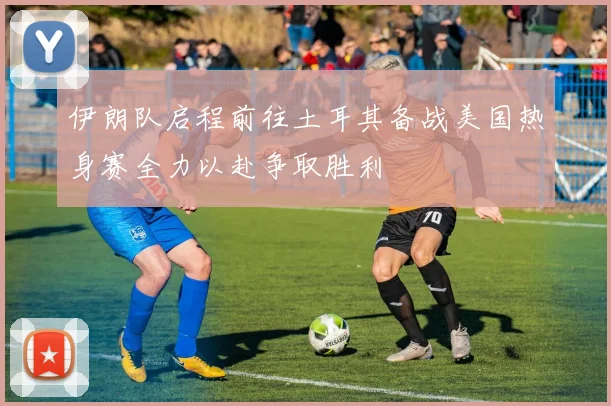伊朗队启程前往土耳其备战美国热身赛全力以赴争取胜利